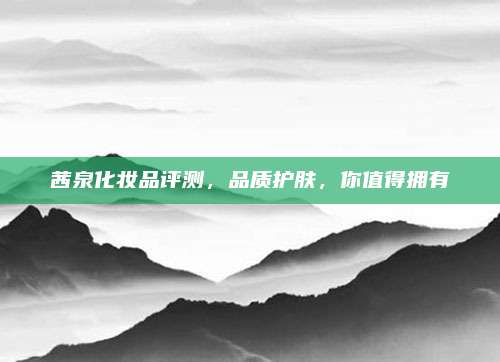 茜泉化妆品评测，品质护肤，你值得拥有