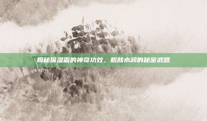 揭秘保湿霜的神奇功效，肌肤水润的秘密武器