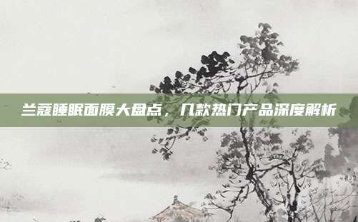 兰蔻睡眠面膜大盘点，几款热门产品深度解析