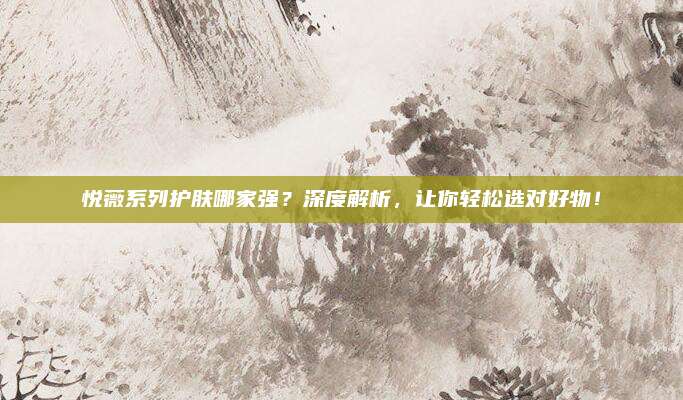 悦薇系列护肤哪家强？深度解析，让你轻松选对好物！