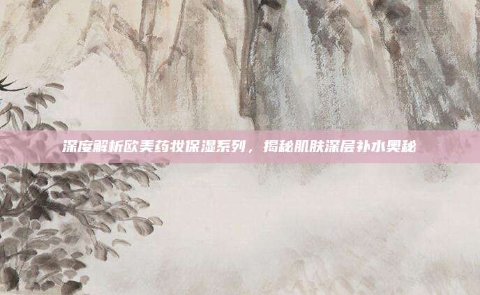 深度解析欧美药妆保湿系列，揭秘肌肤深层补水奥秘