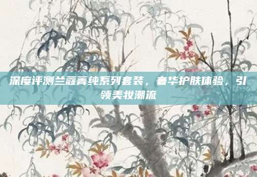 深度评测兰蔻菁纯系列套装，奢华护肤体验，引领美妆潮流