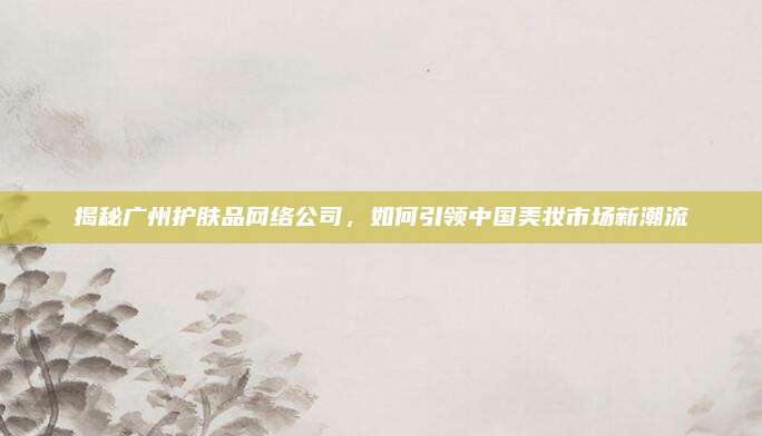 揭秘广州护肤品网络公司，如何引领中国美妆市场新潮流