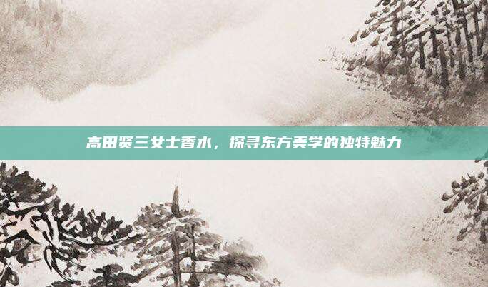 高田贤三女士香水，探寻东方美学的独特魅力