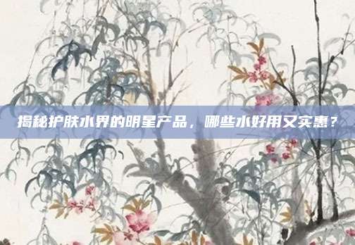 揭秘护肤水界的明星产品，哪些水好用又实惠？