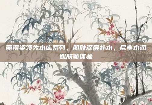 丽得姿领先水库系列，肌肤深层补水，尽享水润肌肤新体验