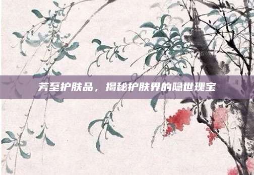 芳至护肤品，揭秘护肤界的隐世瑰宝
