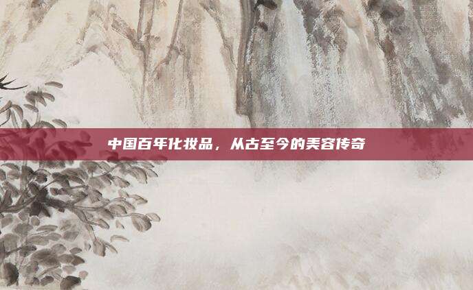 中国百年化妆品，从古至今的美容传奇