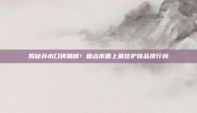 揭秘补水口碑巅峰！盘点市面上最佳护肤品排行榜