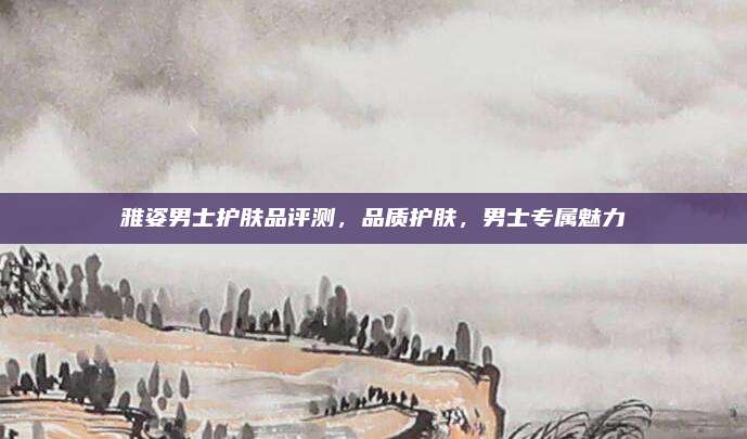雅姿男士护肤品评测，品质护肤，男士专属魅力