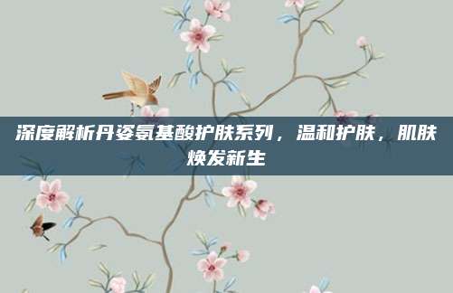 深度解析丹姿氨基酸护肤系列，温和护肤，肌肤焕发新生