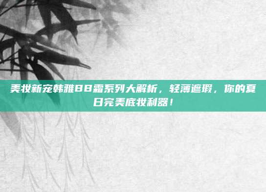 美妆新宠韩雅BB霜系列大解析，轻薄遮瑕，你的夏日完美底妆利器！