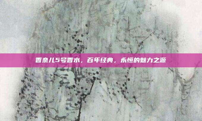 香奈儿5号香水，百年经典，永恒的魅力之源