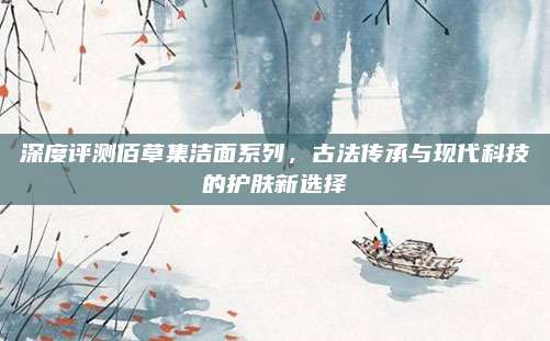 深度评测佰草集洁面系列，古法传承与现代科技的护肤新选择