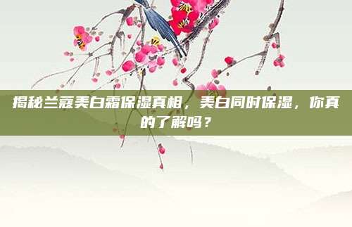 揭秘兰蔻美白霜保湿真相，美白同时保湿，你真的了解吗？