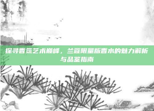 探寻香氛艺术巅峰，兰蔻限量版香水的魅力解析与品鉴指南