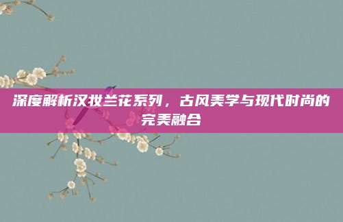 深度解析汉妆兰花系列，古风美学与现代时尚的完美融合