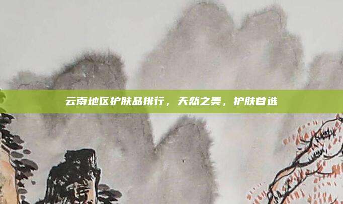 云南地区护肤品排行，天然之美，护肤首选