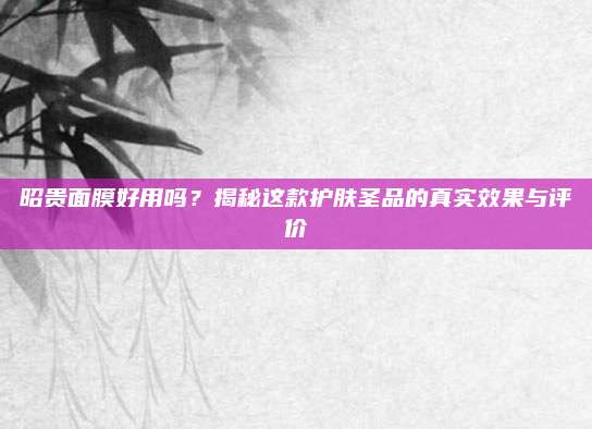 昭贵面膜好用吗？揭秘这款护肤圣品的真实效果与评价