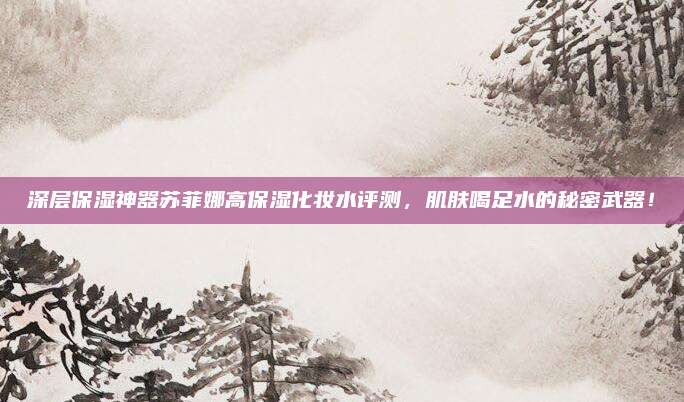 深层保湿神器苏菲娜高保湿化妆水评测，肌肤喝足水的秘密武器！