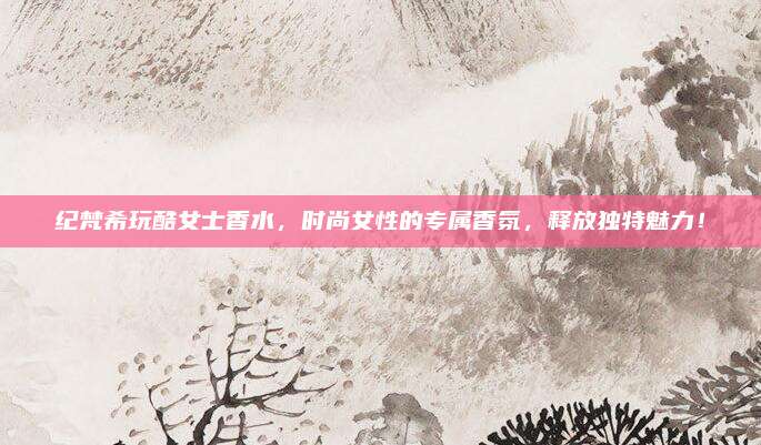 纪梵希玩酷女士香水，时尚女性的专属香氛，释放独特魅力！