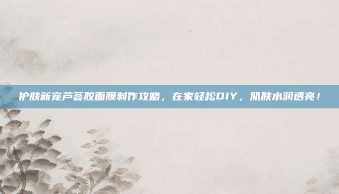 护肤新宠芦荟胶面膜制作攻略，在家轻松DIY，肌肤水润透亮！
