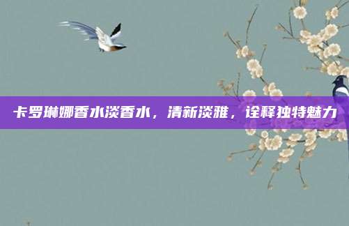 卡罗琳娜香水淡香水，清新淡雅，诠释独特魅力