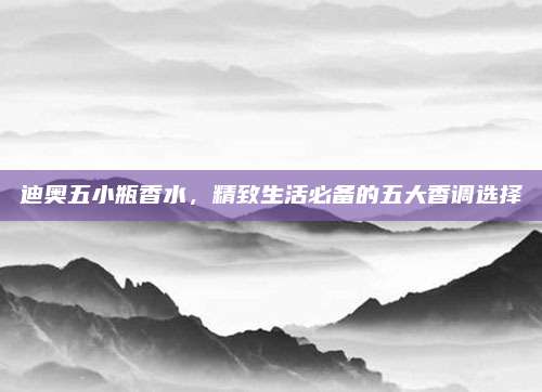 迪奥五小瓶香水，精致生活必备的五大香调选择