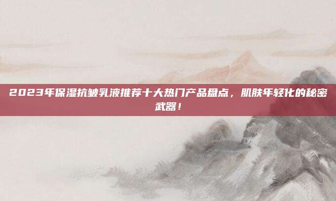 2023年保湿抗皱乳液推荐十大热门产品盘点，肌肤年轻化的秘密武器！