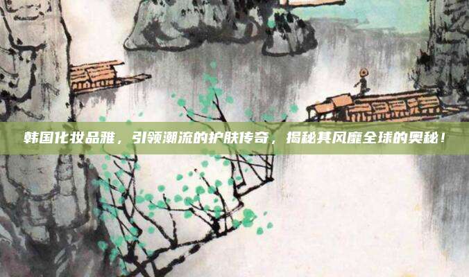 韩国化妆品雅，引领潮流的护肤传奇，揭秘其风靡全球的奥秘！