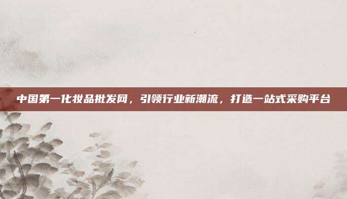 中国第一化妆品批发网，引领行业新潮流，打造一站式采购平台
