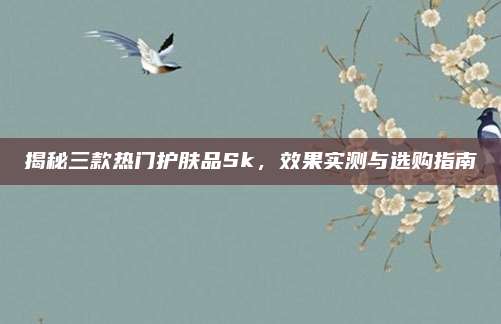 揭秘三款热门护肤品Sk，效果实测与选购指南