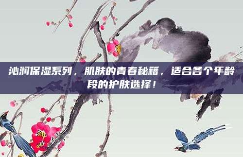沁润保湿系列，肌肤的青春秘籍，适合各个年龄段的护肤选择！
