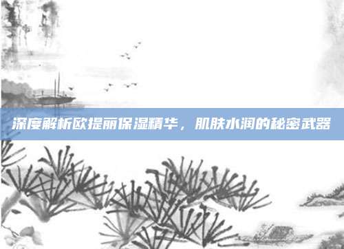 深度解析欧提丽保湿精华，肌肤水润的秘密武器