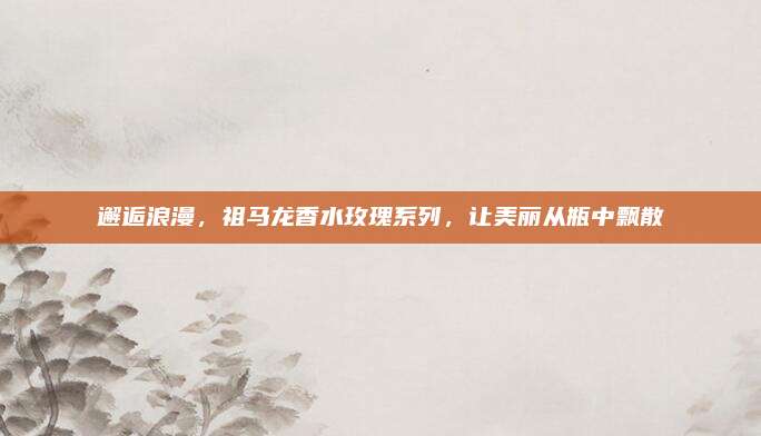 邂逅浪漫，祖马龙香水玫瑰系列，让美丽从瓶中飘散