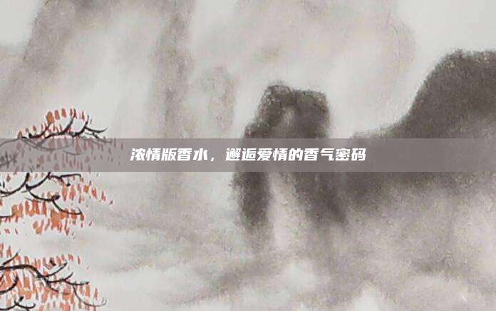 浓情版香水，邂逅爱情的香气密码