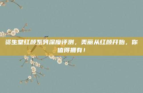资生堂红颜系列深度评测，美丽从红颜开始，你值得拥有！