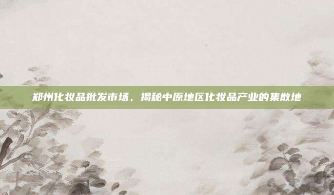 郑州化妆品批发市场，揭秘中原地区化妆品产业的集散地