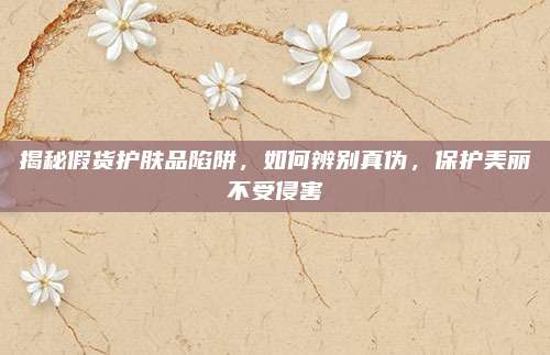 揭秘假货护肤品陷阱，如何辨别真伪，保护美丽不受侵害