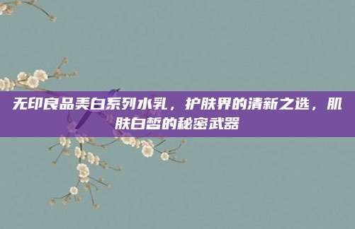 无印良品美白系列水乳，护肤界的清新之选，肌肤白皙的秘密武器