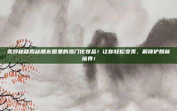 美颜秘籍揭秘朋友圈里的热门化妆品！让你轻松变美，解锁护肤新境界！