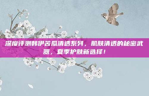 深度评测韩伊苦瓜清透系列，肌肤清透的秘密武器，夏季护肤新选择！