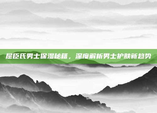 屈臣氏男士保湿秘籍，深度解析男士护肤新趋势