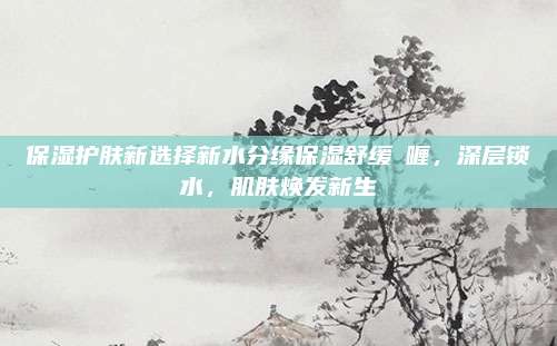 保湿护肤新选择新水分缘保湿舒缓啫喱，深层锁水，肌肤焕发新生