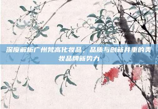 深度解析广州梵高化妆品，品质与创新并重的美妆品牌新势力