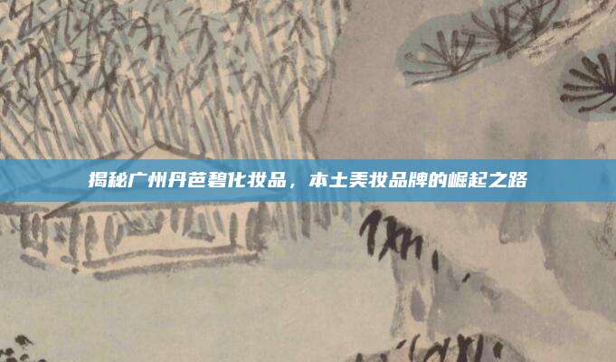 揭秘广州丹芭碧化妆品,本土美妆品牌的崛起之路