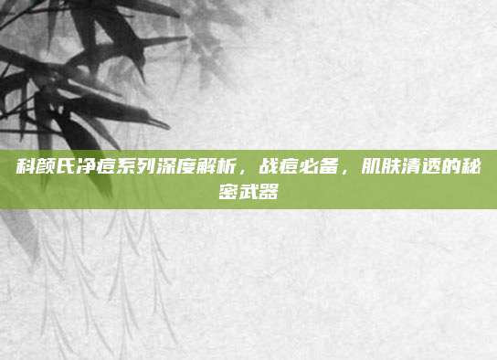 科颜氏净痘系列深度解析,战痘必备,肌肤清透的秘密武器