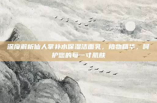 深度解析仙人掌补水保湿洁面乳,植物精华,呵护您的每一寸肌肤