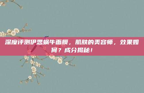 深度评测伊思蜗牛面膜，肌肤的美容师，效果如何？成分揭秘！