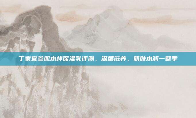 丁家宜参肌水样保湿乳评测，深层滋养，肌肤水润一整季